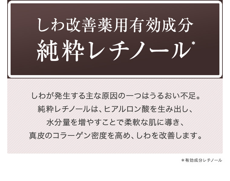 しわ改善薬用有効成分純粋レチノール* しわが発生する主な原因の一つはうるおい不足。純粋レチノールは、ヒアルロン酸を生み出し、水分量を増やすことで柔軟な肌に導き、真皮のコラーゲン密度を高め、しわを改善します。 ＊有効成分レチノール