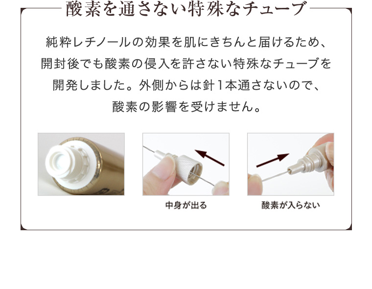 酸素を通さない特殊なチューブ 純粋レチノールの効果を肌にきちんと届けるため、開封後でも酸素の侵入を許さない特殊なチューブを開発しました。 外側からは針1本通さないので、酸素の影響を受けません。