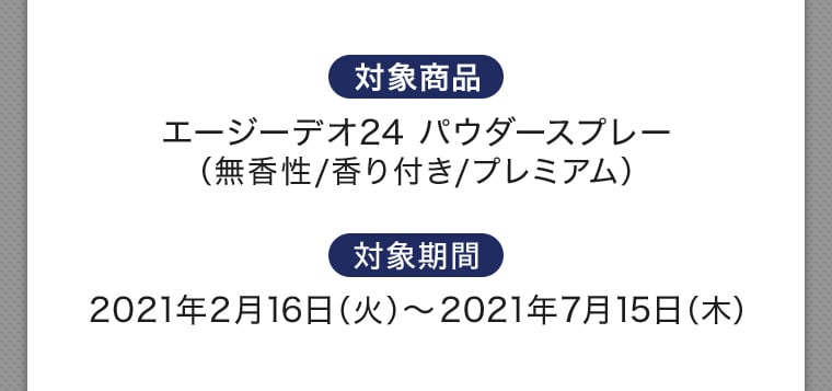 対象商品 エージーデオ24 パウダースプレー（無香性/香り付き/プレミアム） 対象期間 2021年2月16日（火）～2021年7月15日（木）