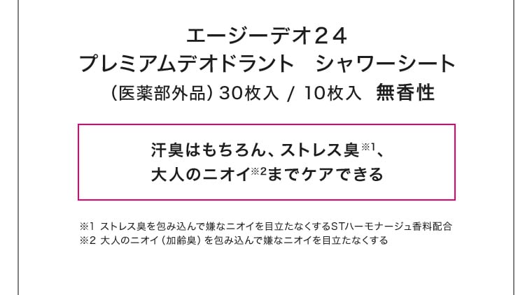 エージーデオ２４プレミアムデオドラント  シャワーシート（医薬部外品）30枚入 / 10枚入  無香性汗臭はもちろん、ストレス臭※1、大人のニオイ※2までケアできる ※1 ストレス臭を包み込んで嫌なニオイを目立たなくするSTハーモナージュ香料配合 ※2 大人のニオイ（加齢臭）を包み込んで嫌なニオイを目立たなくする