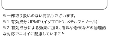 ※1 有効成分：IPMP（イソプロピルメチルフェノール）※2 有効成分による効果に加え、香料や粉末などの物理的な対応でニオイに配慮していること