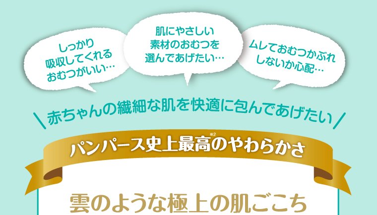 しっかり吸収してくれるおむつがいい…肌にやさしい素材のおむつを選んであげたい…ムレておむつかぶれしないか心配…赤ちゃんの繊細な肌を快適に包んであげたい パンパース史上最高のやわらかさ 雲のような極上の肌ごこち
