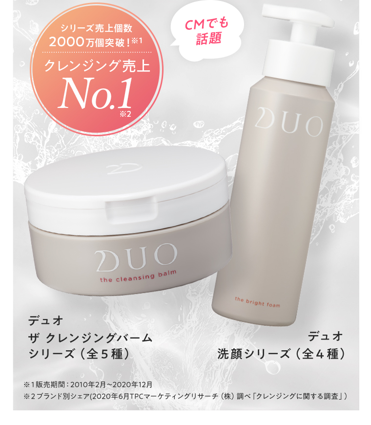 シリーズ売上個数2000万個突破！※１ クレンジング売上No.1※2 CMでも話題 デュオ ザ クレンジングバーム シリーズ（全５種） デュオ 洗顔シリーズ（全４種） ※１販売期間：2010年2月～2020年12月 ※２ブランド別シェア（2020年6月TPCマーケティングリサーチ（株）調べ「クレンジングに関する調査」）