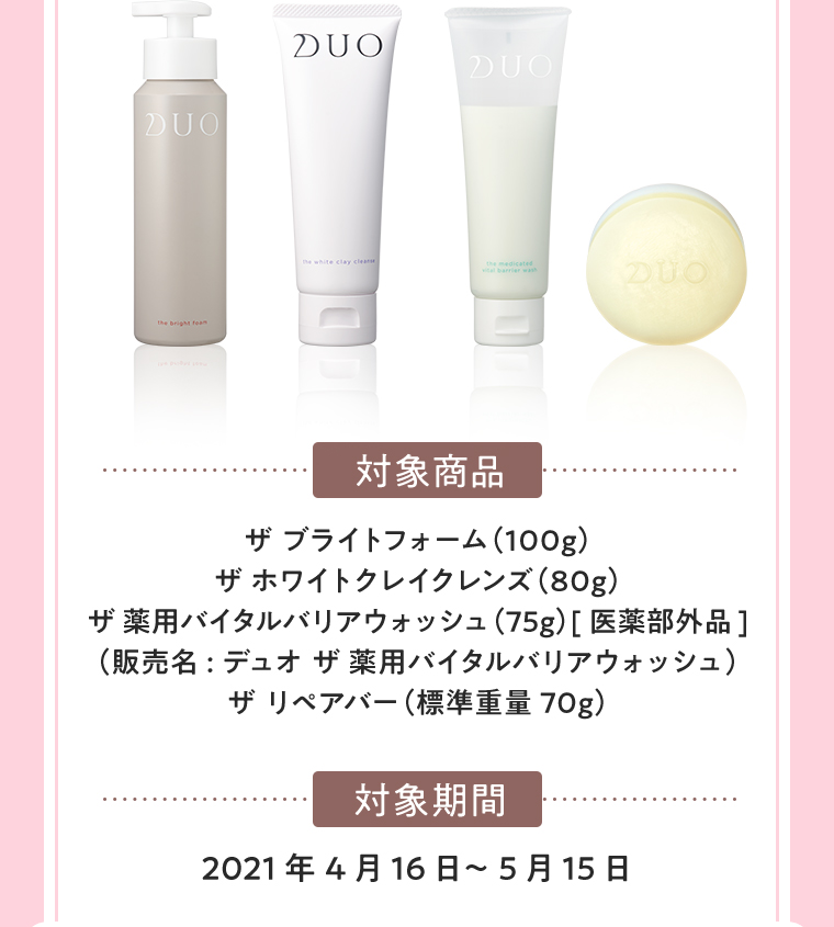 対象商品 ザ ブライトフォーム（100g）ザ ホワイトクレイクレンズ（80g）ザ 薬用バイタルバリアウォッシュ（75g）[医薬部外品]（販売名:デュオ ザ 薬用バイタルバリアウォッシュ）ザ リペアバー（標準重量70g） 対象期間 2021年4月16日～5月15日