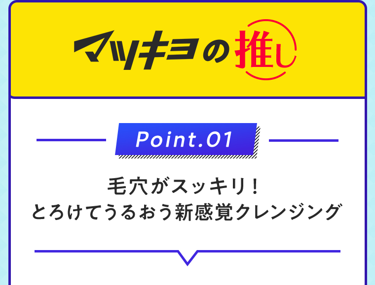 マツキヨの推し Point.01 毛穴がスッキリ！とろけてうるおう新感覚クレンジング