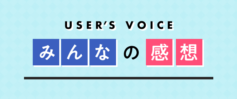 USER’S VOICE みんなの感想