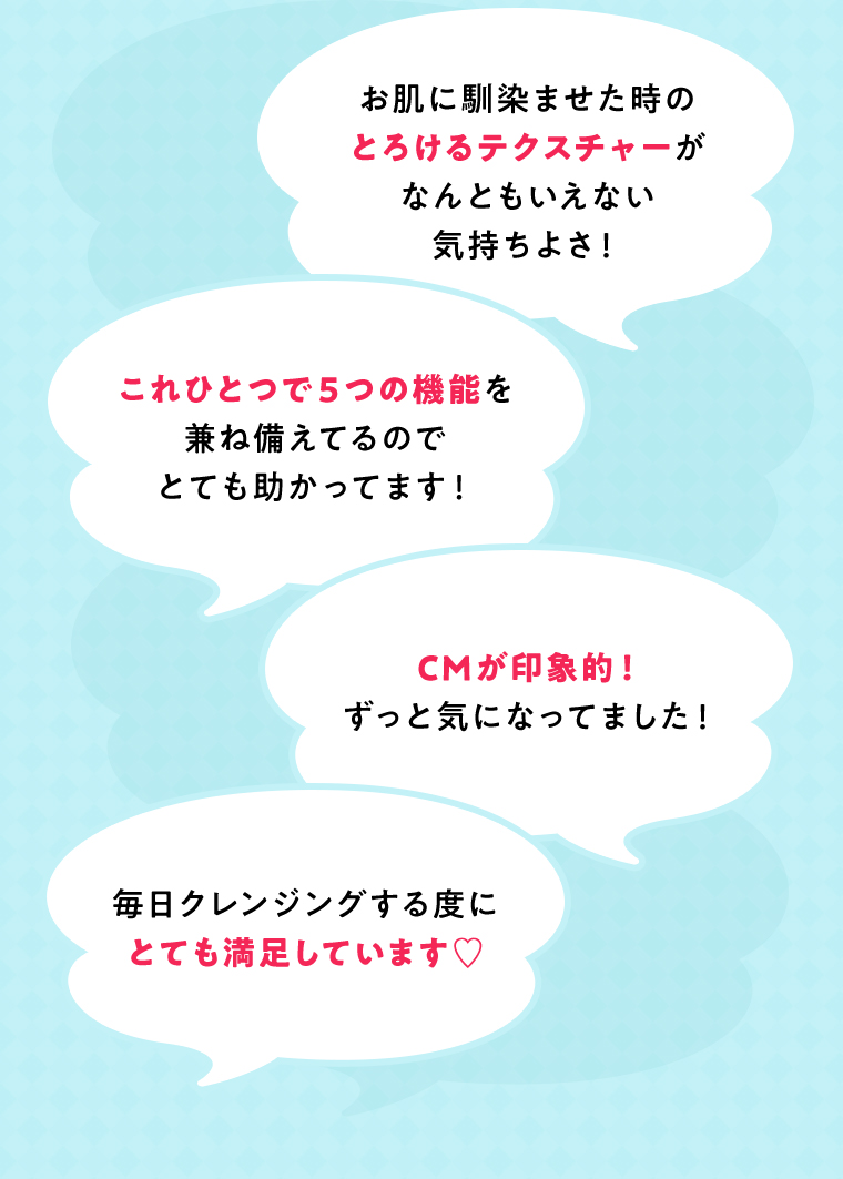 お肌に馴染ませた時のとろけるテクスチャーがなんともいえない気持ちよさ！ これひとつで５つの機能を兼ね備えてるのでとても助かってます！ CMが印象的！ずっと気になってました！ 毎日クレンジングする度にとても満足しています