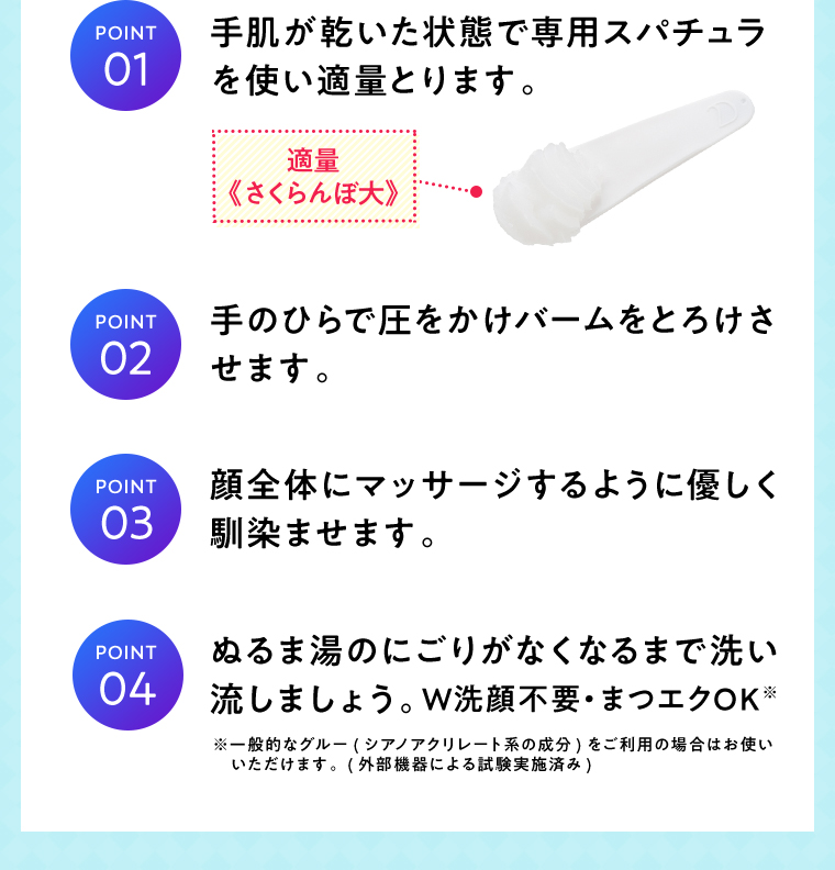 POINT01 手肌が乾いた状態で専用スパチュラを使い適量とります。適量《さくらんぼ大》 POINT02 手のひらで圧をかけバームをとろけさせます。 POINT03 顔全体にマッサージするように優しく馴染ませます。 POINT04 ぬるま湯のにごりがなくなるまで洗い流しましょう。W洗顔不要・まつエクOK※ ※一般的なグルー（シアノアクリレート系の成分）をご利用の場合はお使いいただけます。（外部機器による試験実施済み）