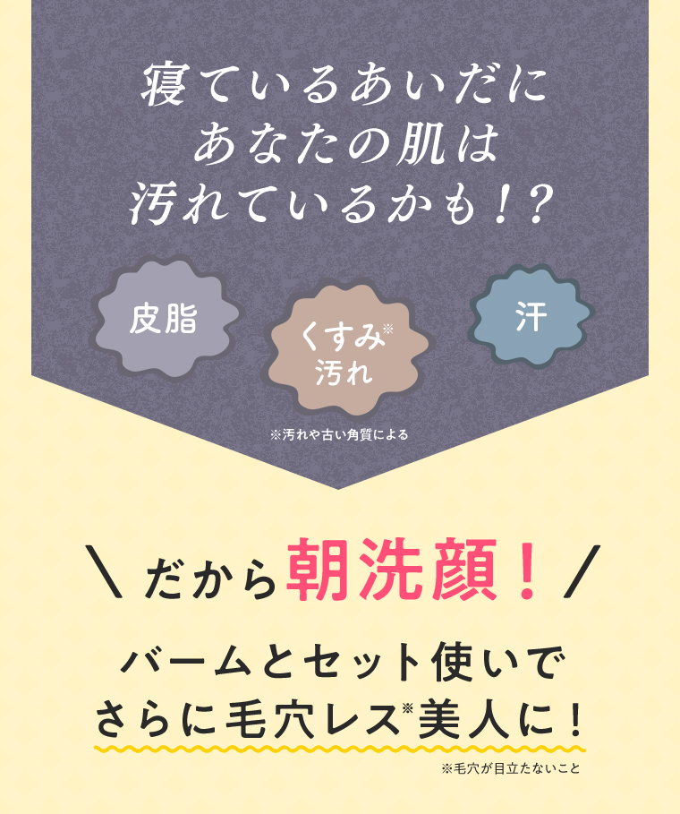 寝ているあいだにあなたの肌は汚れているかも！？ 皮脂 くすみ※汚れ 汗 ※汚れや古い角質による だから朝洗顔！バームとセット使いでさらに毛穴レス※美人に！ ※毛穴が目立たないこと