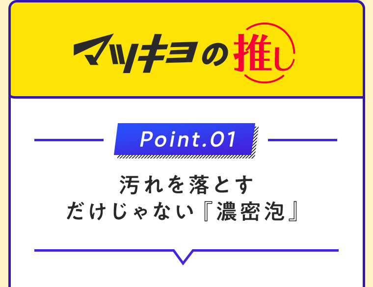 マツキヨの推し Point.01 汚れを落とすだけじゃない『濃密泡』