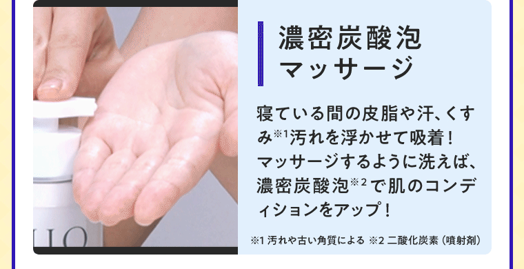濃密炭酸泡マッサージ 寝ている間の皮脂や汗、くすみ※1汚れを浮かせて吸着！マッサージするように洗えば、濃密炭酸泡※2で肌のコンディションもアップ！ ※1 汚れや古い角質による ※2 二酸化炭素（噴射剤）