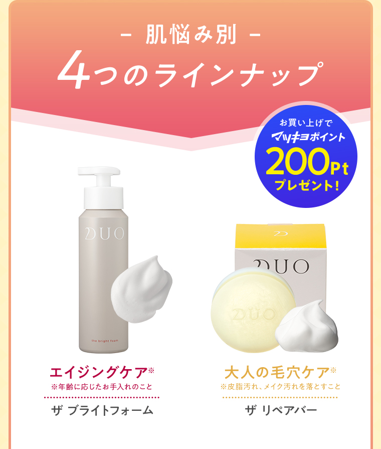 肌悩み別 4つのラインナップ お買い上げでマツキヨポイント200Ptプレゼント！ エイジングケア※ ※年齢に応じたお手入れのこと ザ ブライトフォーム 大人の毛穴ケア※※皮脂汚れ、メイク汚れを落とすこと ザ リペアバー