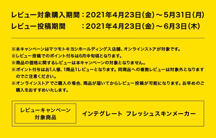 レビュー対象購入期間：2021年4月23日（金）〜5月31日（月）レビュー投稿期間　　：2021年4月23日（金）〜6月3日（木） ※本キャンペーンはマツモトキヨシホールディングス店舗、オンラインストアが対象です。 ※レビュー投稿でのポイント付与は6月中旬頃となります。※商品の価格に関するレビューは本キャンペーンの対象となりません。※ポイント付与はお1人様、1商品１レビューとなります。同商品への複数レビューは対象外となります　のでご注意ください。※オンラインストアでご購入の場合、商品が届いてからレビュー投稿が可能になります。お早めのご　購入をおすすめいたします。 レビューキャンペーン対象商品 インテグレート フレッシュスキンメーカー