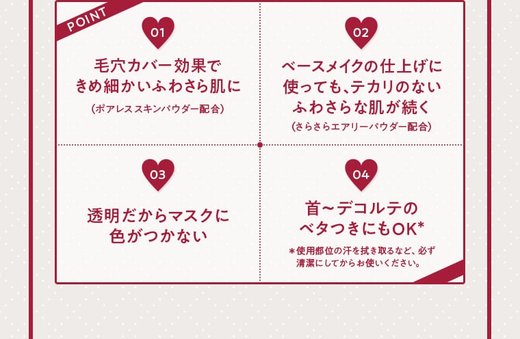POINT01 毛穴カバー効果できめ細かいふわさら肌に （ポアレススキンパウダー配合） 02 ベースメイクの仕上げに使っても、テカリのないふわさらな肌が続く （さらさらエアリーパウダー配合） 03 透明だからマスクに色がつかない 04 首〜デコルテのベタつきにもOK＊ ＊使用部位の汗を拭き取るなど、必ず清潔にしてからお使いください。