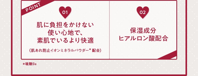POINT01 肌に負担をかけない使い心地で、素肌でいるより快適（肌あれ防止イオンミネラルパウダー＊配合） 02 保湿成分ヒアルロン酸配合 ＊硫酸Ba