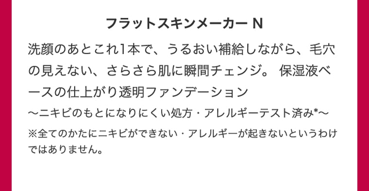 フラットスキンメーカー N 洗顔のあとこれ１本で、うるおい補給しながら、毛穴の見えない、さらさら肌に瞬間チェンジ。保湿液ベースの仕上がり透明ファンデーション 〜ニキビのもとになりにくい処方・アレルギーテスト済み＊〜 ※全てのかたにニキビができない・アレルギーが起きないというわけではありません。