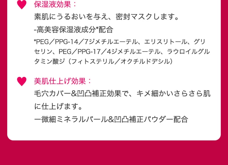 保湿液効果 素肌にうるおいを与え、密封マスクします。 -こう美容保湿液配分＊配合 ＊PEG／PPG-14／7ジメチルエーテル、エリスリトール、グリセリン、PEG／PP-17／4ジメチルエーテル、ラウロイルグルタミン酸ジ（フィトステリル／オクチルドデシル） 美肌仕上げ効果 毛穴カバー＆凹凸補正効果で、キメ細かいさらさら肌に仕上げます。 一微細ミネラルパール＆凹凸補正パウダー配合