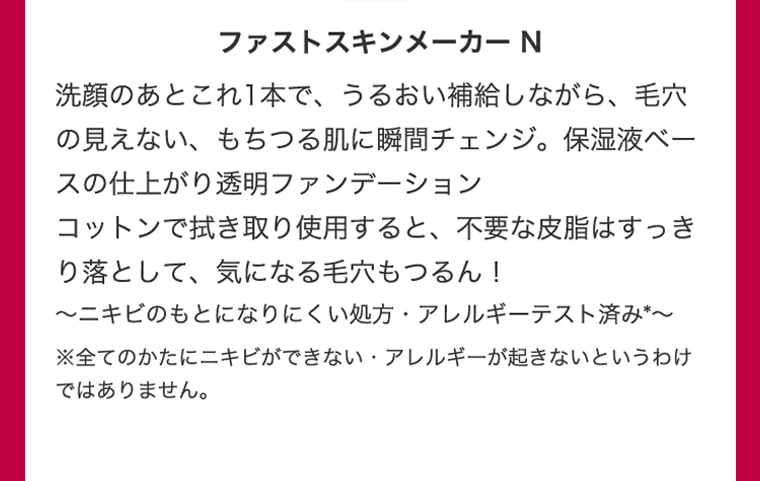 ファストスキンメーカー N 洗顔のあとこれ１本で、うるおい補給しながら、毛穴の見えない、もちつる肌に瞬間チェンジ。保湿液ベースの仕上がり透明ファンデーション コットンで拭き取り使用すると、不要な皮脂はすっきり落として、気になる毛穴もつるん！ 〜ニキビのもとになりにくい処方・アレルギーが起きないというわけではありません。