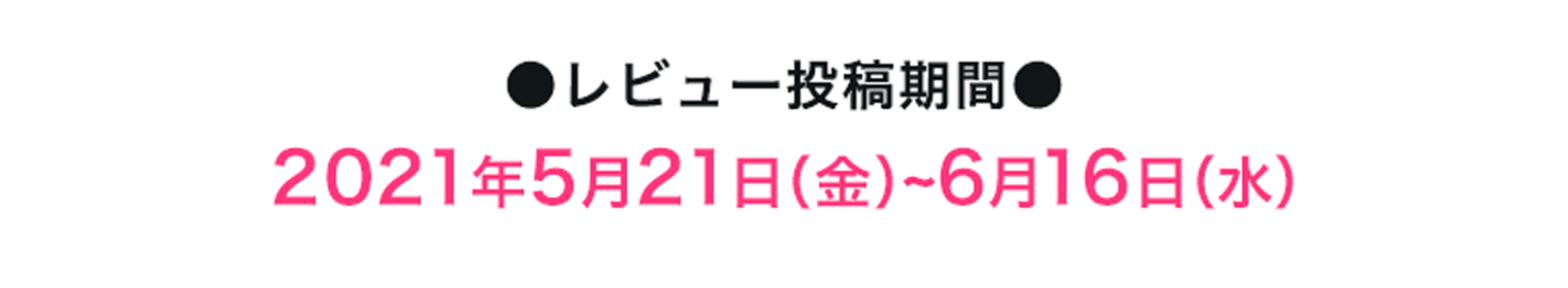 ●レビュー投稿期間●2021年5月21日（金）~6月16日（水）