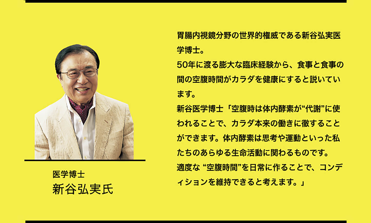 胃腸内視鏡分野の世界的権威である新谷弘実医学博士。50年に渡る膨大な臨床経験から、食事と食事の間の空腹時間がカラダを健康にすると説いています。新谷医学博士「空腹時は体内酵素が“代謝”に使われることで、カラダ本来の働きに徹することができます。体内酵素は思考や運動といった私たちのあらゆる生命活動に関わるものです。適度な “空腹時間”を日常に作ることで、コンディションを維持できると考えます。」