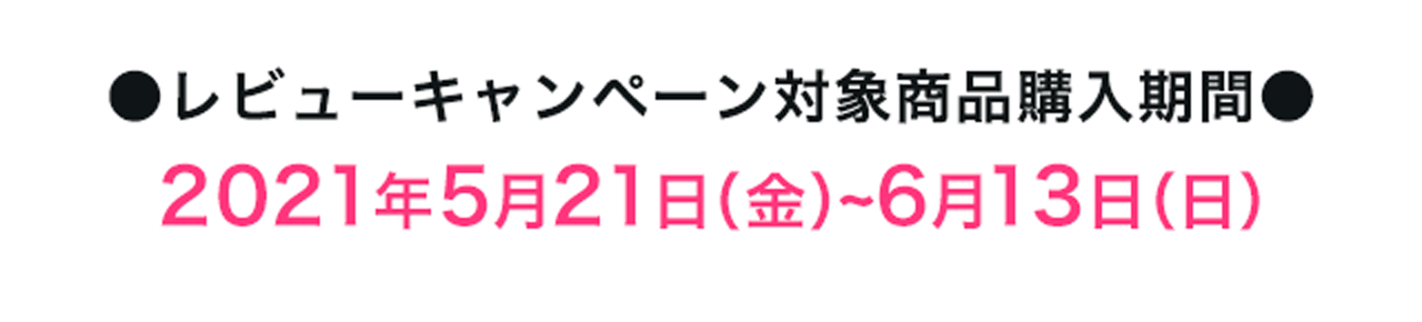 ●レビューキャンペーン対象商品購入期間●2021年5月21日（金）~6月13日（日）