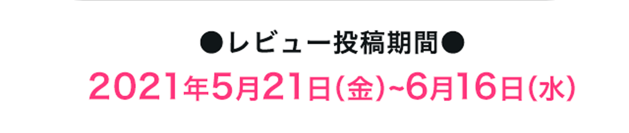 ●レビュー投稿期間●2021年5月21日（金）~6月16日（水）