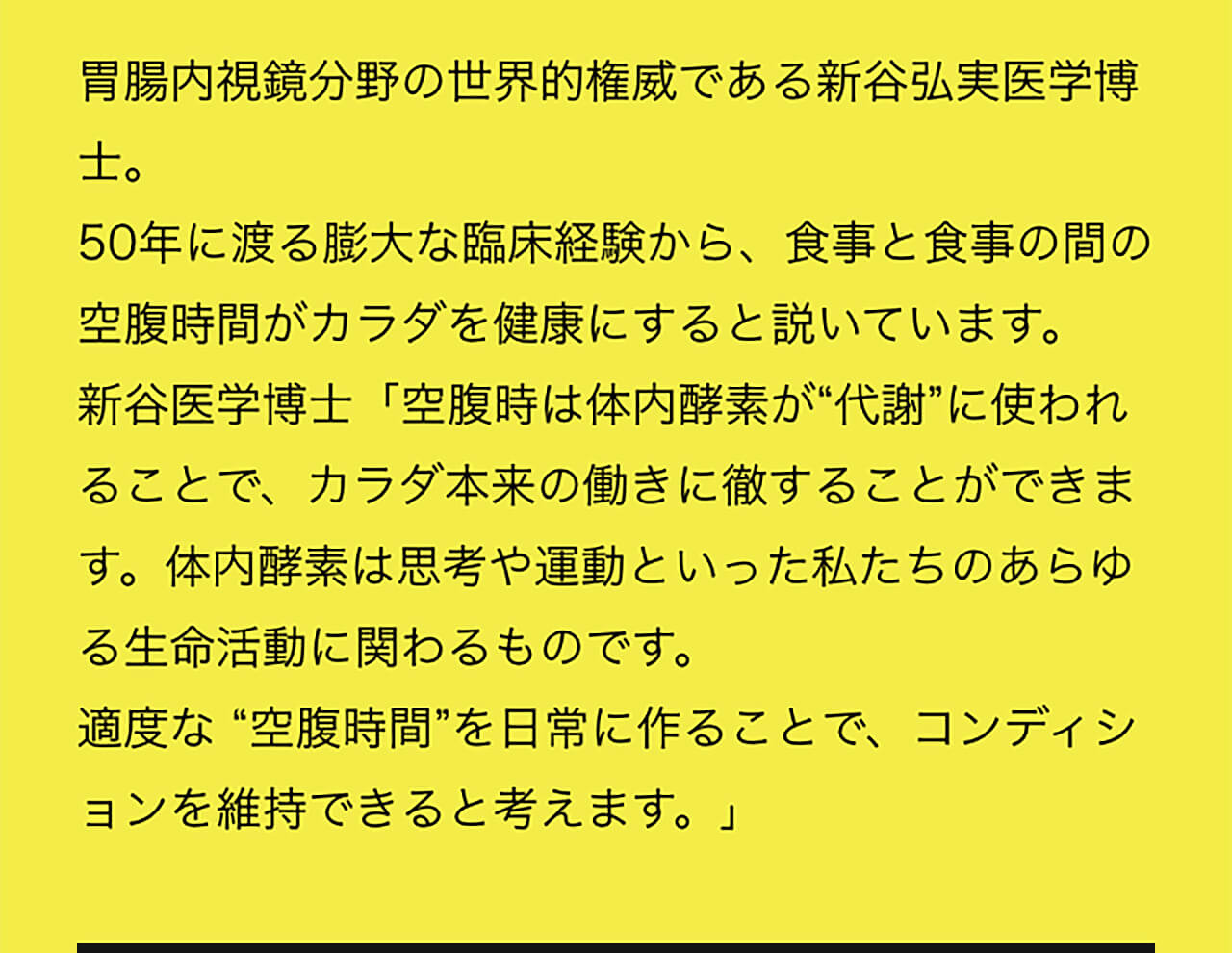 胃腸内視鏡分野の世界的権威である新谷弘実医学博士。50年に渡る膨大な臨床経験から、食事と食事の間の空腹時間がカラダを健康にすると説いています。新谷医学博士「空腹時は体内酵素が“代謝”に使われることで、カラダ本来の働きに徹することができます。体内酵素は思考や運動といった私たちのあらゆる生命活動に関わるものです。適度な “空腹時間”を日常に作ることで、コンディションを維持できると考えます。」