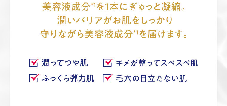 美容液成分*1を1本にぎゅっと凝縮。潤いバリアがお肌をしっかり守りながら美容液成分*1を届けます。