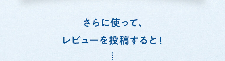 さらに使って、レビューを投稿すると！
