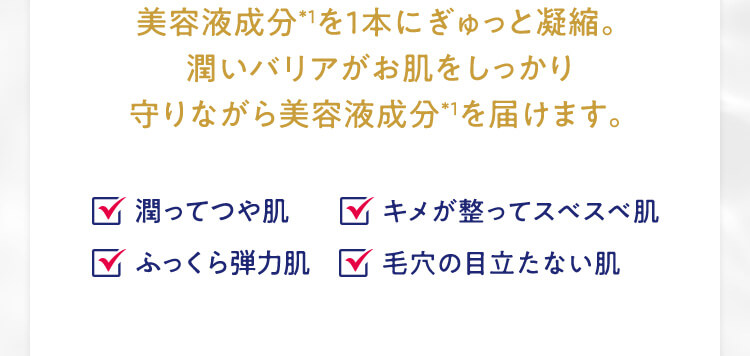 美容液成分*1を1本にぎゅっと凝縮。潤いバリアがお肌をしっかり守りながら美容液成分*1を届けます。