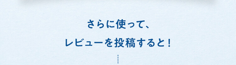 さらに使って、レビューを投稿すると！