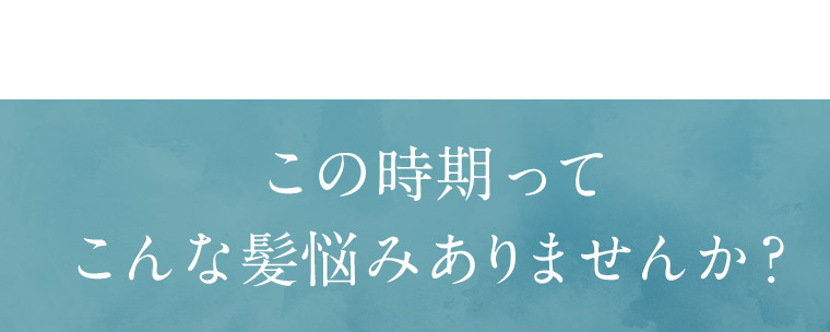 この時期ってこんな髪悩みありませんか？