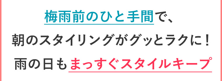 梅雨前のひと手間で、 朝のスタイリングがグッとラクに！ 雨の日もまっすぐスタイルキープ!