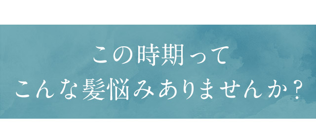 この時期ってこんな髪悩みありませんか？