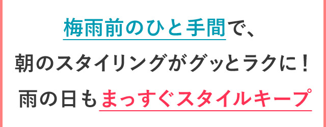 梅雨前のひと手間で、 朝のスタイリングがグッとラクに！ 雨の日もまっすぐスタイルキープ!