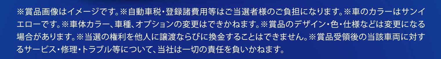 ※賞品画像はイメージです。※自動車税・登録諸費用等はご当選者様のご負担になります。※車のカラーはサンイエローです。※車体カラー、車種、オプションの変更はできかねます。※賞品のデザイン・色・仕様などは変更になる場合があります。※当選の権利を他人に譲渡ならびに換金することはできません。※賞品受領後の当該車両に対するサービス・修理・トラブル等について、当社は一切の責任を負いかねます。