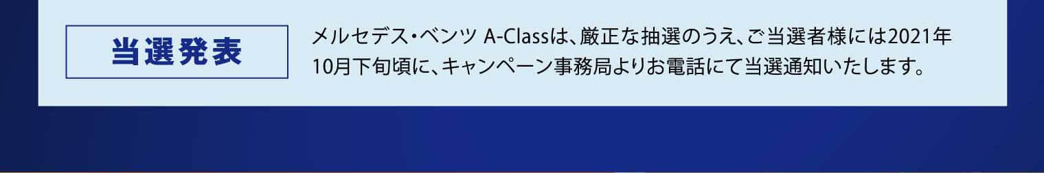 当選発表：メルセデス・ベンツ A-Classは、厳正な抽選のうえ、ご当選者様には2021年10月下旬頃に、キャンペーン事務局よりお電話にて当選通知いたします。