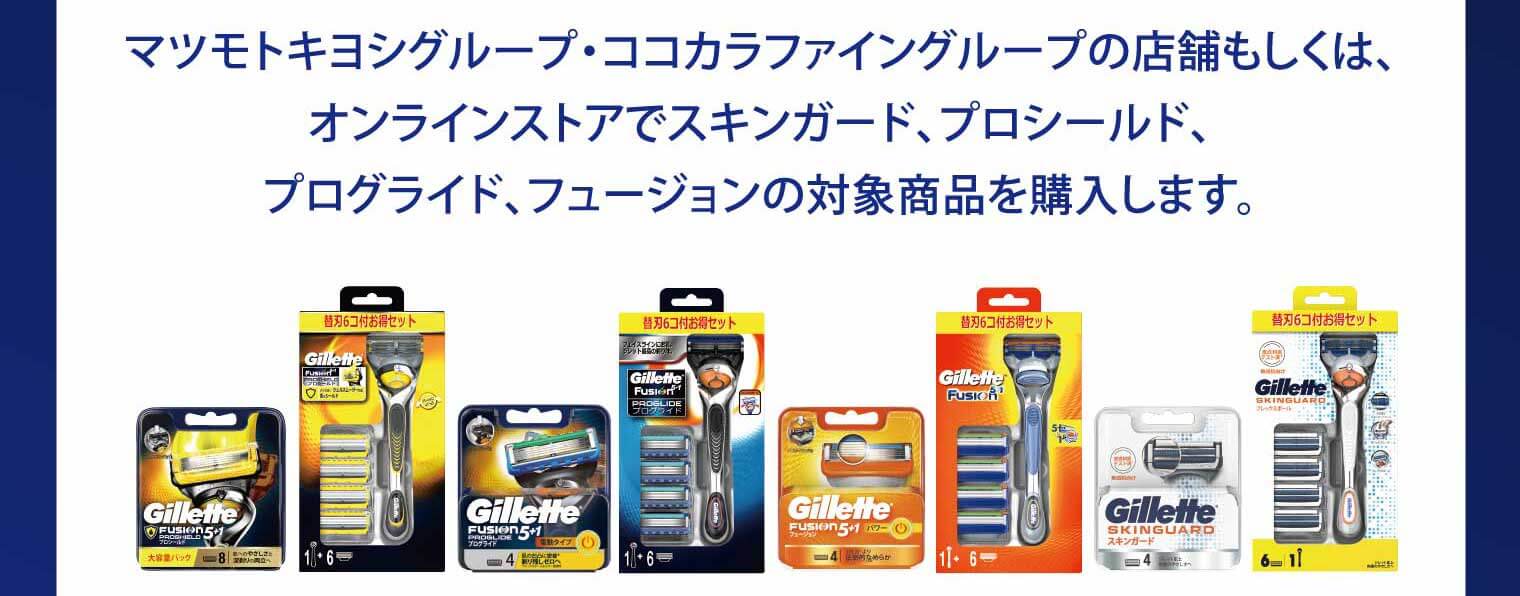マツモトキヨシグループ・ココカラファイングループの店舗もしくは、オンラインストアでスキンガード、プロシールド、プログライド、フュージョンの対象商品を購入します。
