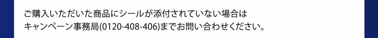 ご購入いただいた商品にシールが添付されていない場合はキャンペーン事務局（0120-408-406）までお問い合わせください。