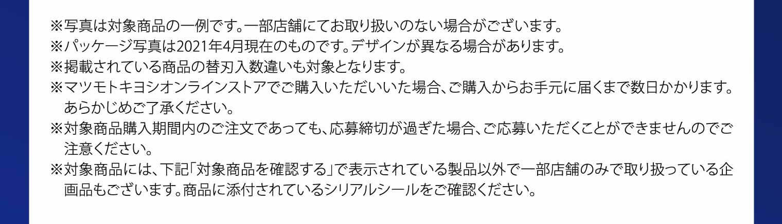 ※写真は対象商品の一例です。一部店舗にてお取り扱いのない場合がございます。※パッケージ写真は2021年4月現在のものです。デザインが異なる場合があります。※掲載されている商品の替刃入数違いも対象となります。※マツモトキヨシオンラインストアでご購入いただいいた場合、ご購入からお手元に届くまで数日かかります。あらかじめご了承ください。※対象商品購入期間内のご注文であっても、応募締切が過ぎた場合、ご応募いただくことができませんのでご注意ください。※対象商品には、下記「対象商品を確認する」で表示されている製品以外で一部店舗のみで取り扱っている企画品もございます。商品に添付されているシリアルシールをご確認ください。