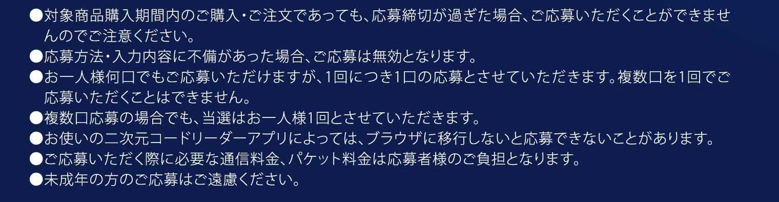 ●対象商品購入期間内のご購入・ご注文であっても、応募締切が過ぎた場合、ご応募いただくことができませんのでご注意ください。●応募方法・入力内容に不備があった場合、ご応募は無効となります。●お一人様何口でもご応募いただけますが、1回につき1口の応募とさせていただきます。複数口を1回でご応募いただくことはできません。●複数口応募の場合でも、当選はお一人様1回とさせていただきます。●お使いの二次元コードリーダーアプリによっては、ブラウザに移行しないと応募できないことがあります。●ご応募いただく際に必要な通信料金、パケット料金は応募者様のご負担となります。●未成年の方のご応募はご遠慮ください。