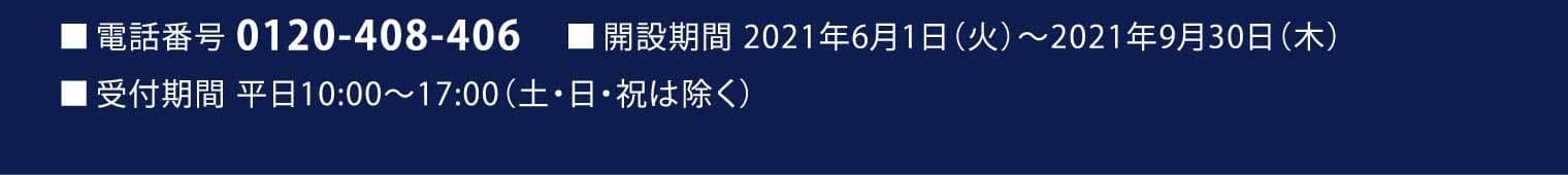 ■電話番号 0120-408-406 ■開設期間 2021年6月1日（火）～2021年9月30日（木） ■受付期間 平日10:00～17:00（土・日・祝は除く）