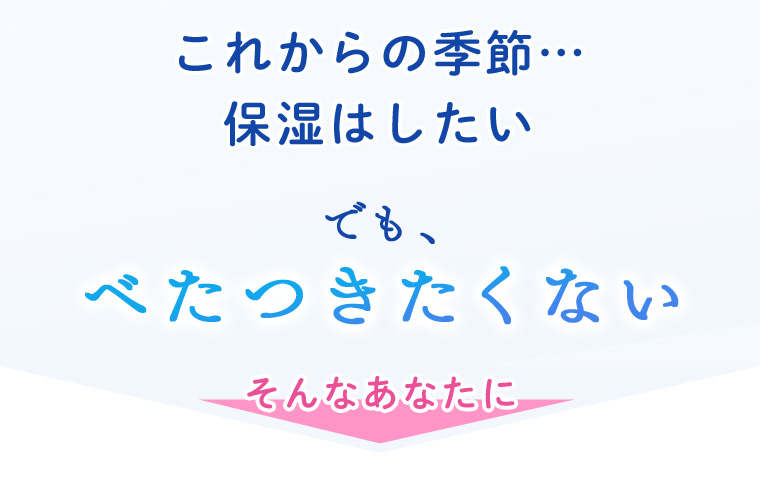 これからの季節…保湿はしたい でも、べたつきたくない そんなあなたに