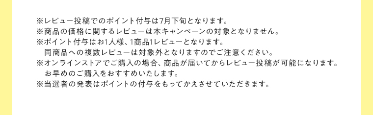 ※レビュー投稿でのポイント付与は7月下旬となります。※商品の価格に関するレビューは本キャンペーンの対象となりません。※ポイント付与はお1人様、1商品1レビューとなります。 同商品への複数レビューは対象外となりますのでご注意ください。※オンラインストアでご購入の場合、商品が届いてからレビュー投稿が可能になります。お早めのご購入をおすすめいたします。※当選者の発表はポイントの付与をもってかえさせていただきます。