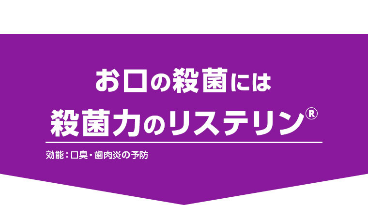 お口の殺菌には殺菌力のリステリン（R） 効能：口臭・歯肉炎の予防