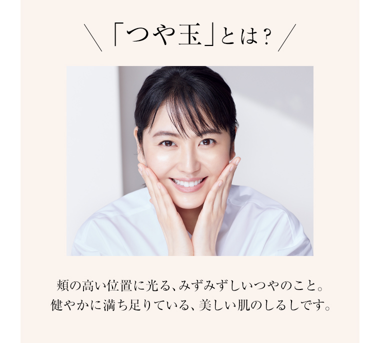 「つや玉」とは？ 頬の高い位置に光る、みずみずしいつやのこと。健やかに満ち足りている、美しい肌のしるしです。