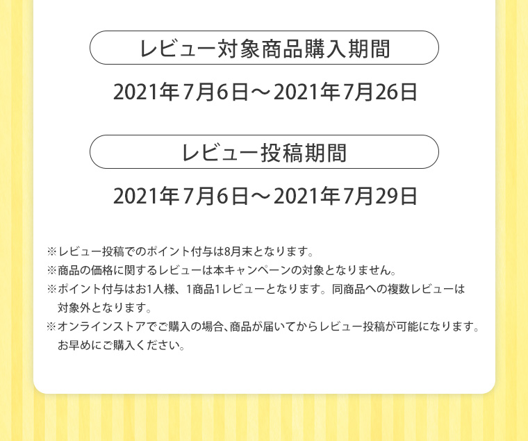 レビュー対象商品購入期間2021年7月6日～2021年7月26日 レビュー投稿期間2021年7月6日～2021年7月29日 ※レビュー投稿でのポイント付与は8月末となります。※商品の価格に関するレビューは本キャンペーンの対象となりません。 ※ポイント付与はお1人様、1商品1レビューとなります。同商品への複数レビューは対象外となります。※オンラインストアでご購入の場合、商品が届いてからレビュー投稿が可能になります。お早めにご購入ください。