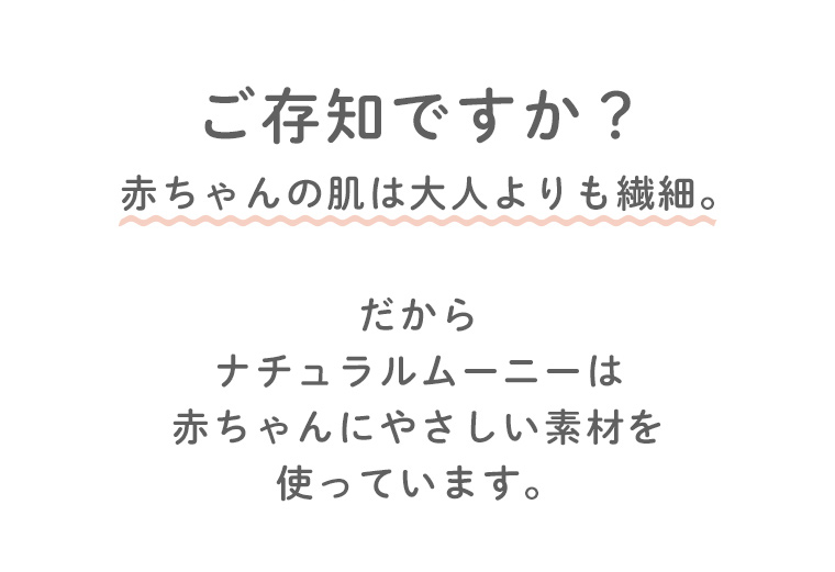 ご存じですか？赤ちゃんの肌は大人よりも繊細。だからナチュラルムーニーは赤ちゃんにやさしい素材を使っています。