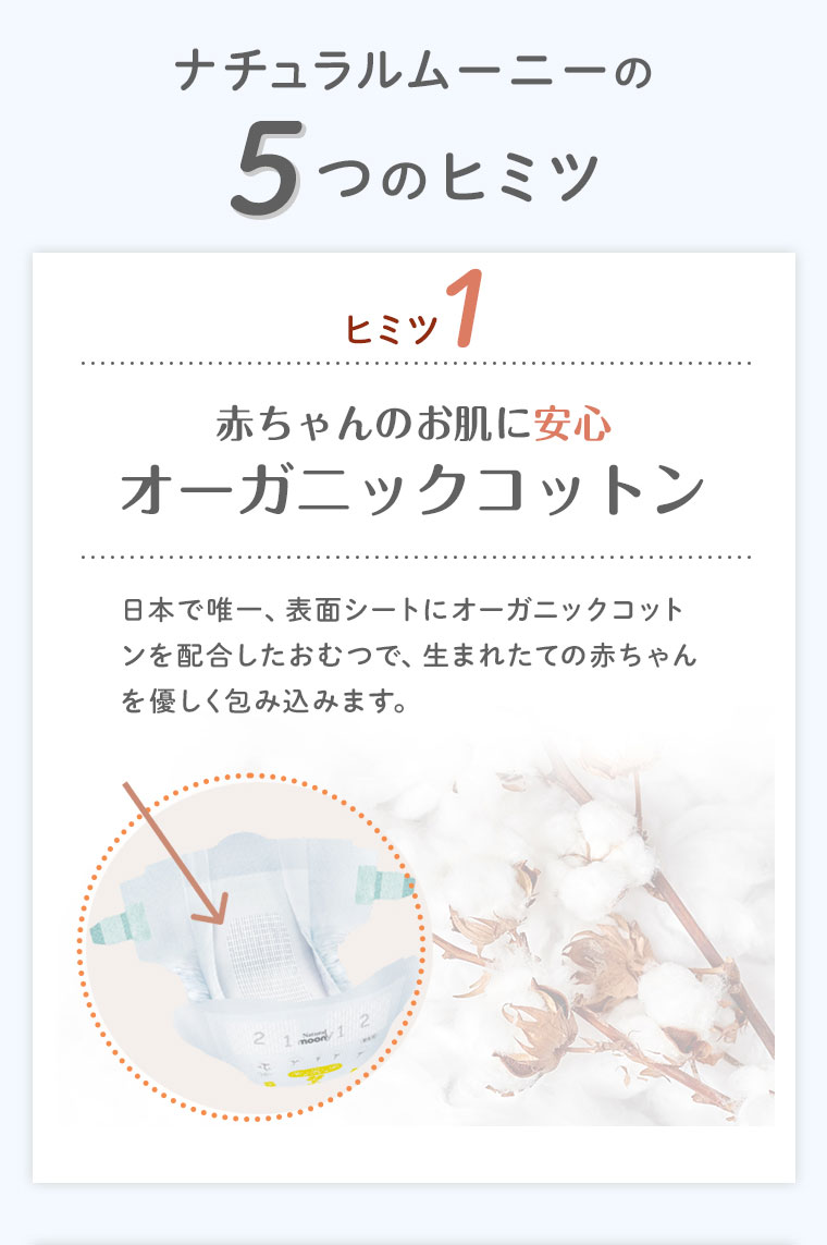 ナチュラルムーニーの5つのヒミツ ヒミツ1 赤ちゃんのお肌に安心オーガニックコットン 日本で唯一、表面シートにオーガニックコットンを配合したおむつで、生まれたての赤ちゃんを優しく包み込みます。