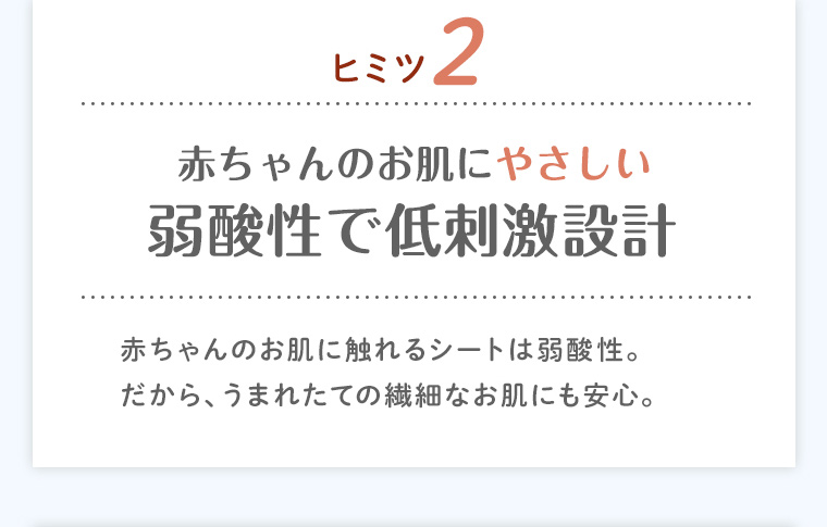ヒミツ2 赤ちゃんのお肌にやさしい弱酸性で低刺激設計 赤ちゃんのお肌に触れるシートは弱酸性。だから、うまれたての繊細なお肌にも安心。